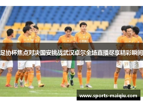 足协杯焦点对决国安挑战武汉卓尔全场直播尽享精彩瞬间